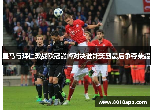 皇马与拜仁激战欧冠巅峰对决谁能笑到最后争夺荣耀